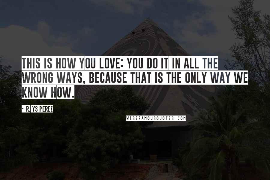 R. YS Perez Quotes: This is how you love: you do it in all the wrong ways, because that is the only way we know how.