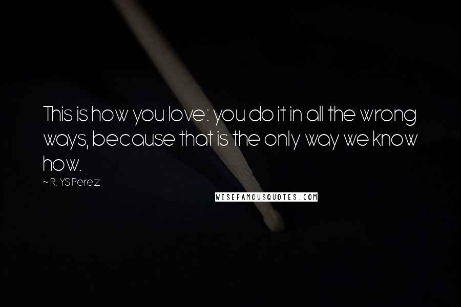 R. YS Perez Quotes: This is how you love: you do it in all the wrong ways, because that is the only way we know how.