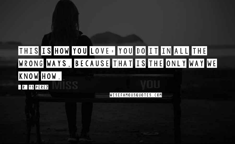 R. YS Perez Quotes: This is how you love: you do it in all the wrong ways, because that is the only way we know how.