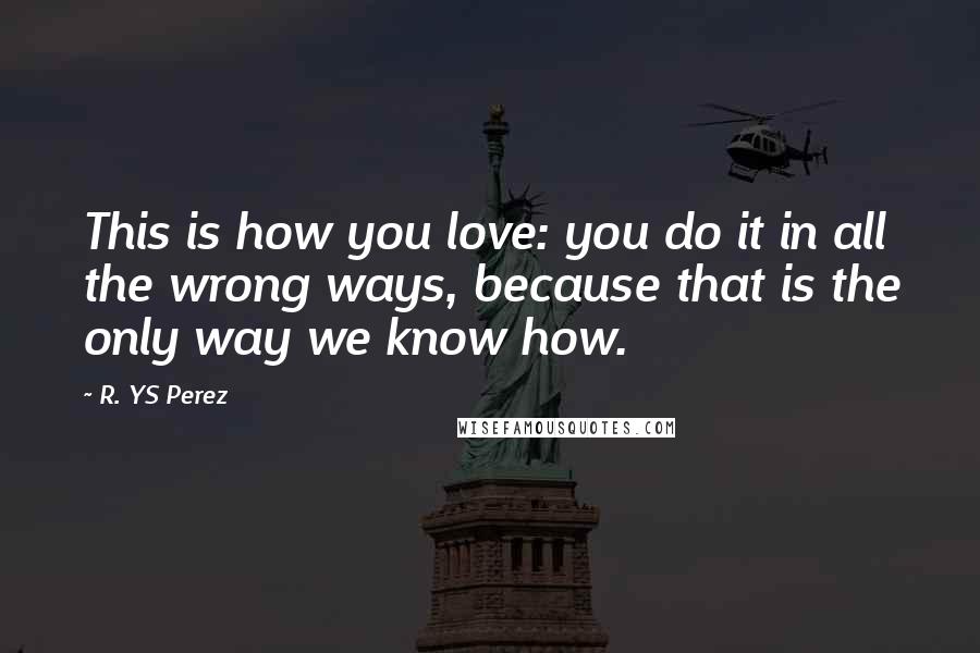 R. YS Perez Quotes: This is how you love: you do it in all the wrong ways, because that is the only way we know how.