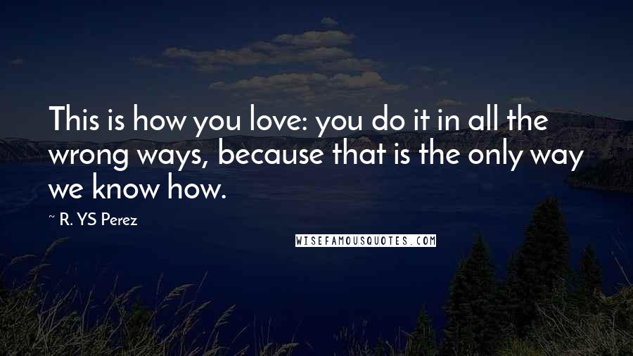 R. YS Perez Quotes: This is how you love: you do it in all the wrong ways, because that is the only way we know how.