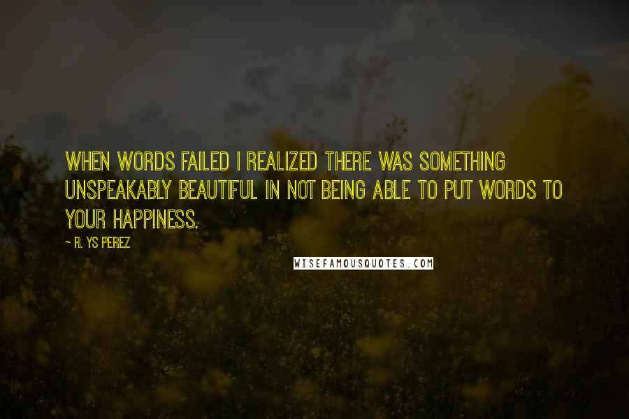 R. YS Perez Quotes: When words failed I realized there was something unspeakably beautiful in not being able to put words to your happiness.