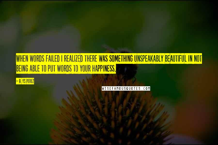 R. YS Perez Quotes: When words failed I realized there was something unspeakably beautiful in not being able to put words to your happiness.