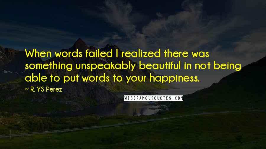 R. YS Perez Quotes: When words failed I realized there was something unspeakably beautiful in not being able to put words to your happiness.