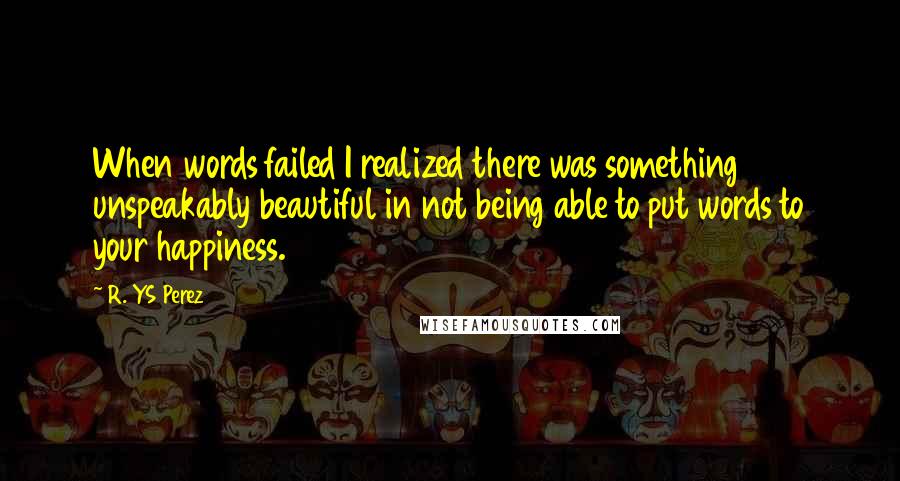 R. YS Perez Quotes: When words failed I realized there was something unspeakably beautiful in not being able to put words to your happiness.