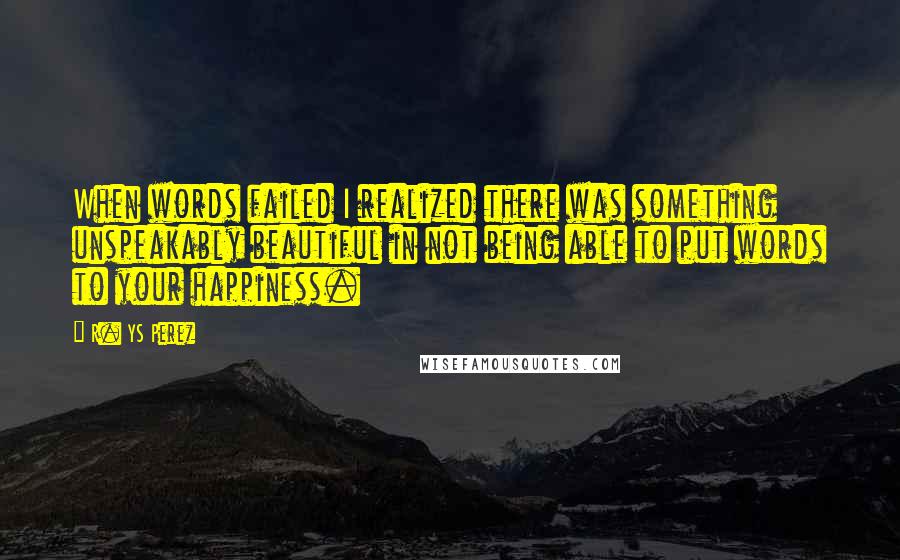 R. YS Perez Quotes: When words failed I realized there was something unspeakably beautiful in not being able to put words to your happiness.