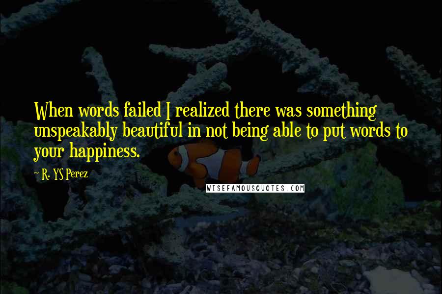 R. YS Perez Quotes: When words failed I realized there was something unspeakably beautiful in not being able to put words to your happiness.