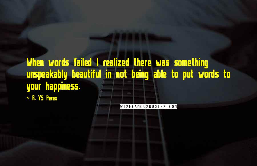 R. YS Perez Quotes: When words failed I realized there was something unspeakably beautiful in not being able to put words to your happiness.