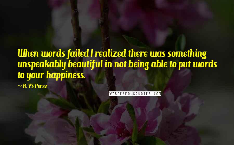 R. YS Perez Quotes: When words failed I realized there was something unspeakably beautiful in not being able to put words to your happiness.