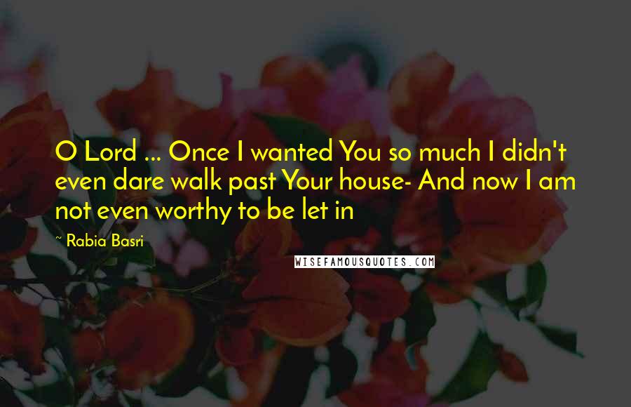 Rabia Basri Quotes: O Lord ... Once I wanted You so much I didn't even dare walk past Your house- And now I am not even worthy to be let in