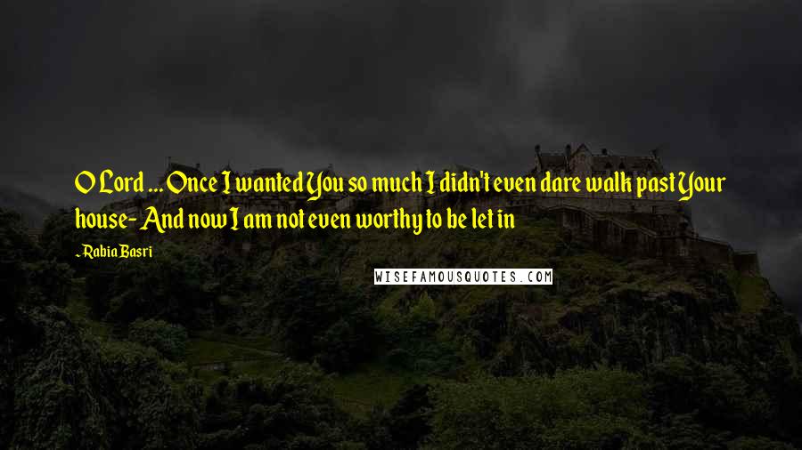 Rabia Basri Quotes: O Lord ... Once I wanted You so much I didn't even dare walk past Your house- And now I am not even worthy to be let in