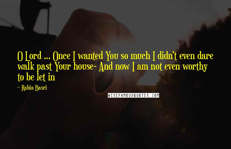 Rabia Basri Quotes: O Lord ... Once I wanted You so much I didn't even dare walk past Your house- And now I am not even worthy to be let in