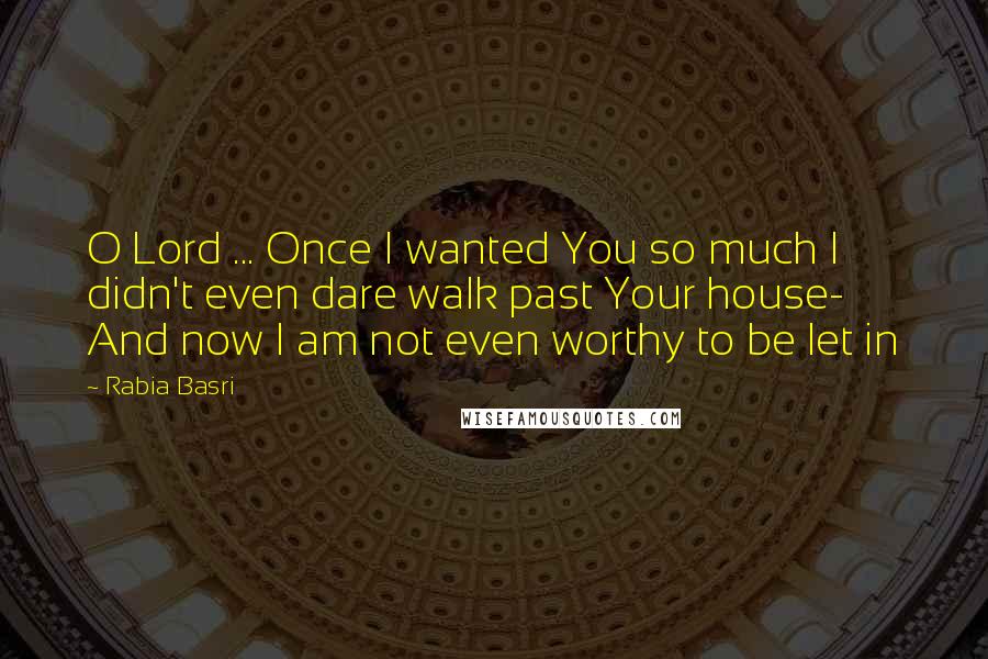 Rabia Basri Quotes: O Lord ... Once I wanted You so much I didn't even dare walk past Your house- And now I am not even worthy to be let in