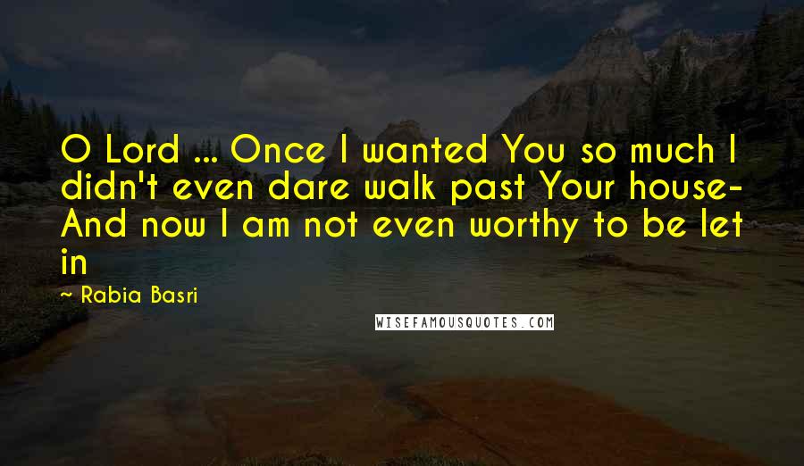 Rabia Basri Quotes: O Lord ... Once I wanted You so much I didn't even dare walk past Your house- And now I am not even worthy to be let in