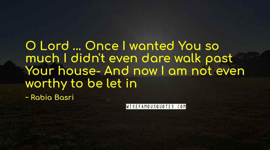 Rabia Basri Quotes: O Lord ... Once I wanted You so much I didn't even dare walk past Your house- And now I am not even worthy to be let in