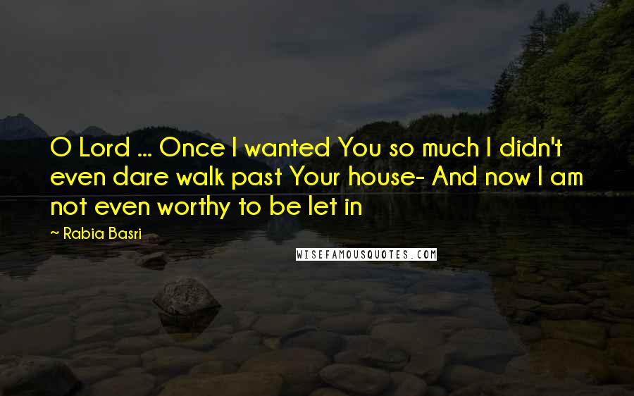 Rabia Basri Quotes: O Lord ... Once I wanted You so much I didn't even dare walk past Your house- And now I am not even worthy to be let in