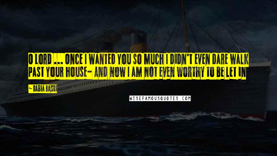 Rabia Basri Quotes: O Lord ... Once I wanted You so much I didn't even dare walk past Your house- And now I am not even worthy to be let in