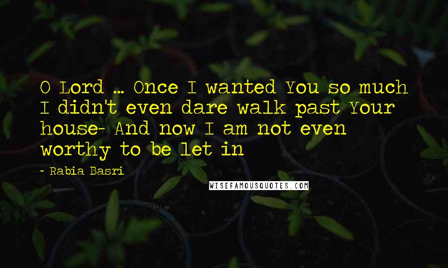 Rabia Basri Quotes: O Lord ... Once I wanted You so much I didn't even dare walk past Your house- And now I am not even worthy to be let in