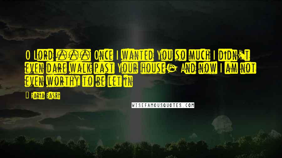 Rabia Basri Quotes: O Lord ... Once I wanted You so much I didn't even dare walk past Your house- And now I am not even worthy to be let in