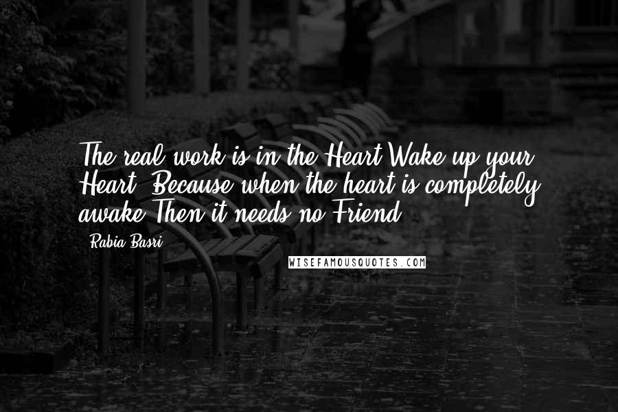 Rabia Basri Quotes: The real work is in the Heart:Wake up your Heart! Because when the heart is completely awake,Then it needs no Friend.