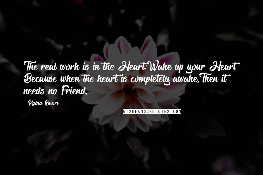 Rabia Basri Quotes: The real work is in the Heart:Wake up your Heart! Because when the heart is completely awake,Then it needs no Friend.