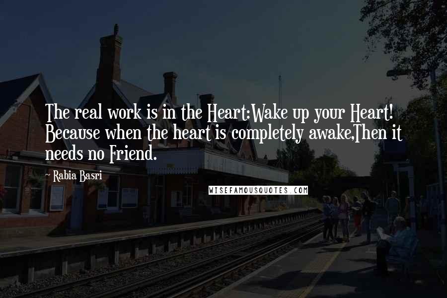 Rabia Basri Quotes: The real work is in the Heart:Wake up your Heart! Because when the heart is completely awake,Then it needs no Friend.