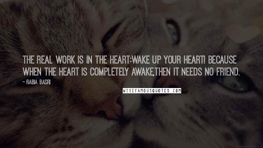 Rabia Basri Quotes: The real work is in the Heart:Wake up your Heart! Because when the heart is completely awake,Then it needs no Friend.