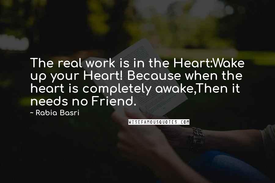 Rabia Basri Quotes: The real work is in the Heart:Wake up your Heart! Because when the heart is completely awake,Then it needs no Friend.