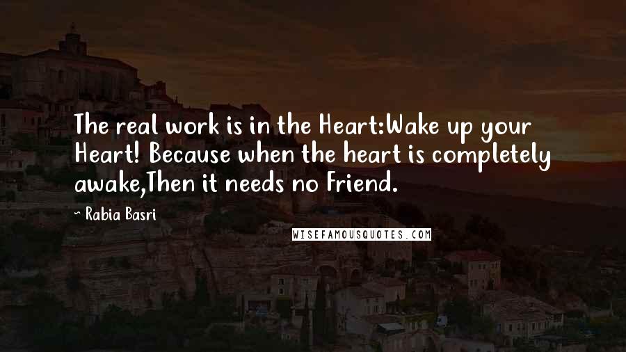 Rabia Basri Quotes: The real work is in the Heart:Wake up your Heart! Because when the heart is completely awake,Then it needs no Friend.