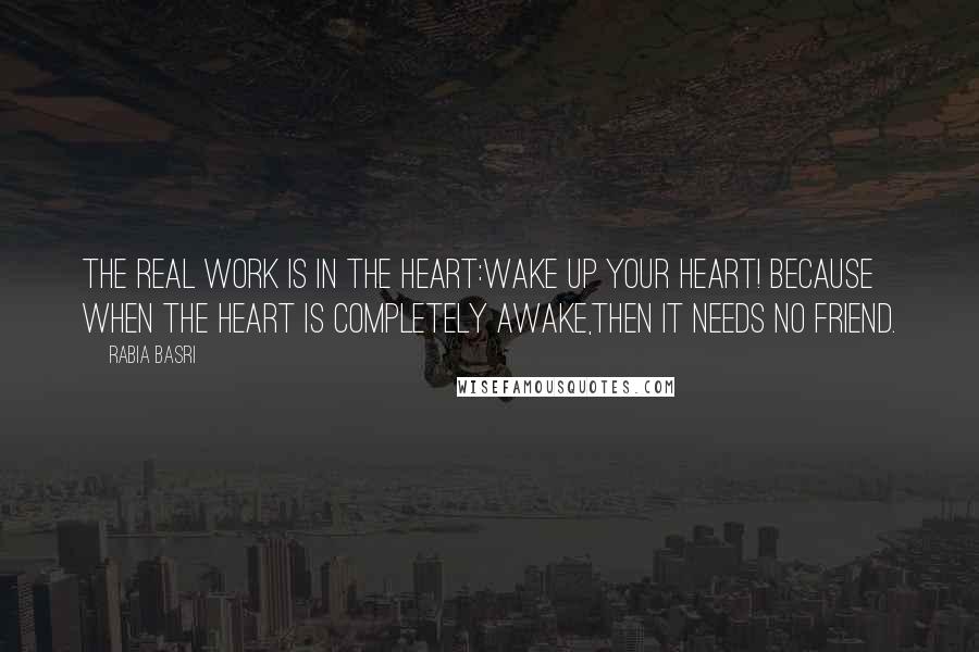 Rabia Basri Quotes: The real work is in the Heart:Wake up your Heart! Because when the heart is completely awake,Then it needs no Friend.