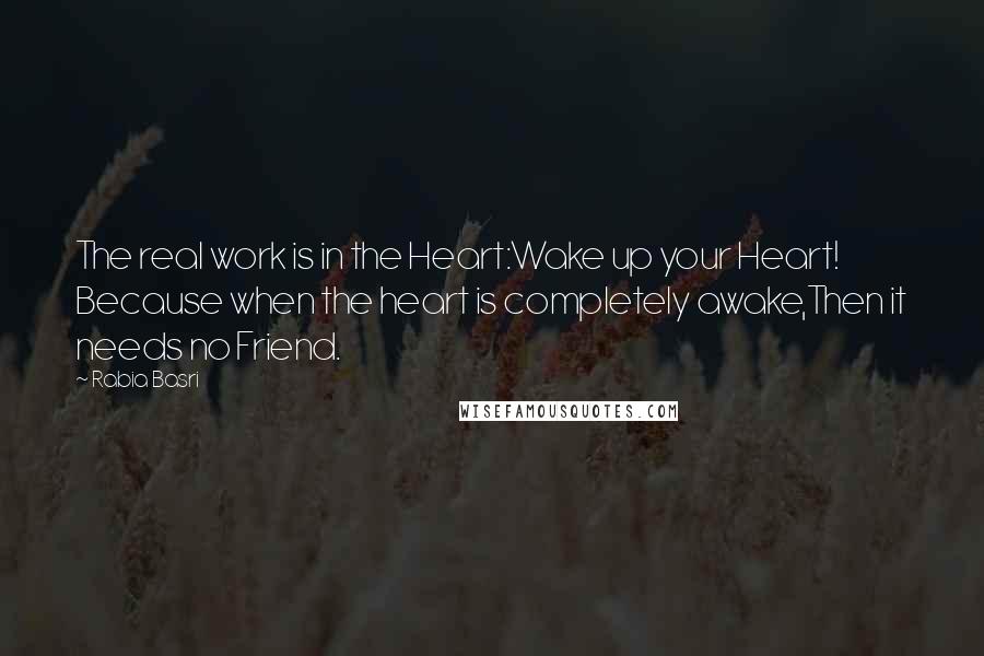 Rabia Basri Quotes: The real work is in the Heart:Wake up your Heart! Because when the heart is completely awake,Then it needs no Friend.