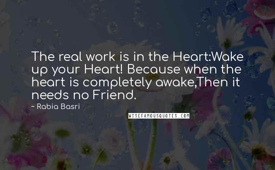 Rabia Basri Quotes: The real work is in the Heart:Wake up your Heart! Because when the heart is completely awake,Then it needs no Friend.