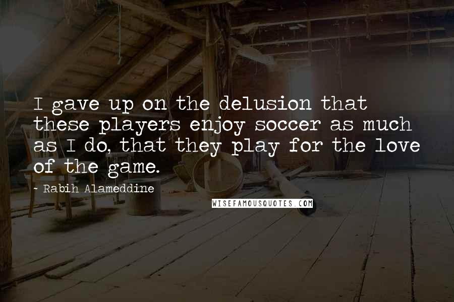 Rabih Alameddine Quotes: I gave up on the delusion that these players enjoy soccer as much as I do, that they play for the love of the game.