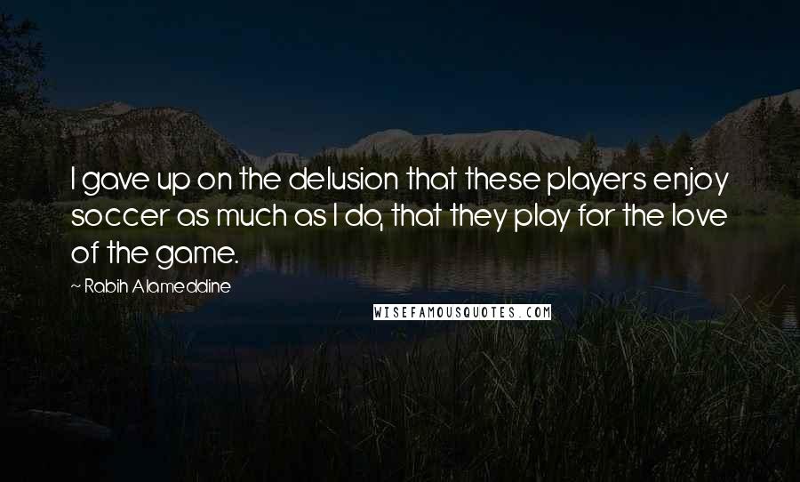 Rabih Alameddine Quotes: I gave up on the delusion that these players enjoy soccer as much as I do, that they play for the love of the game.