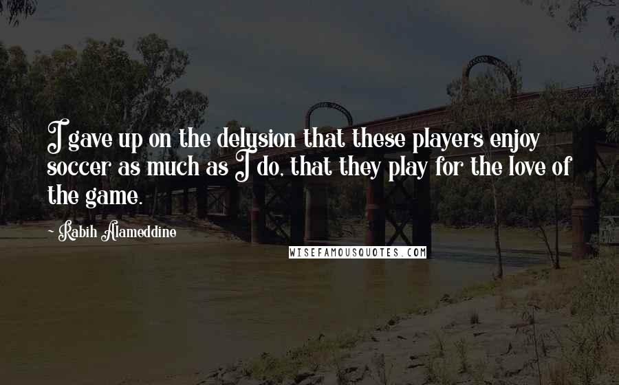 Rabih Alameddine Quotes: I gave up on the delusion that these players enjoy soccer as much as I do, that they play for the love of the game.