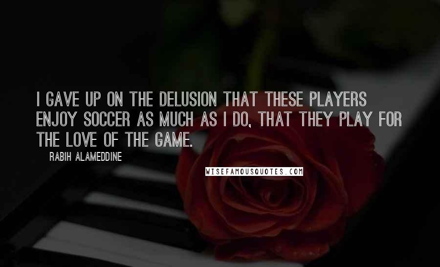 Rabih Alameddine Quotes: I gave up on the delusion that these players enjoy soccer as much as I do, that they play for the love of the game.