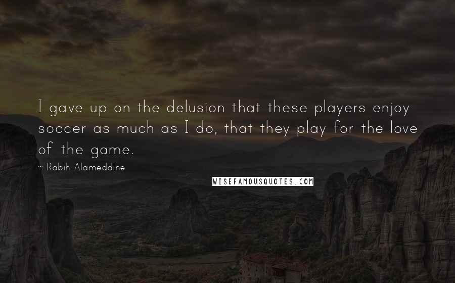 Rabih Alameddine Quotes: I gave up on the delusion that these players enjoy soccer as much as I do, that they play for the love of the game.