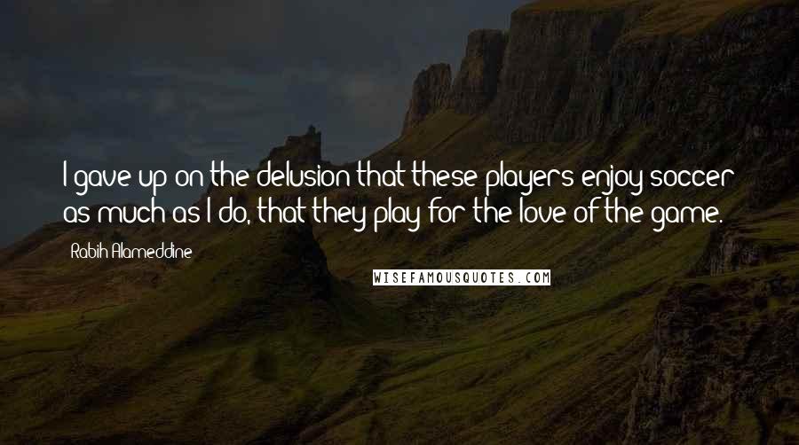 Rabih Alameddine Quotes: I gave up on the delusion that these players enjoy soccer as much as I do, that they play for the love of the game.