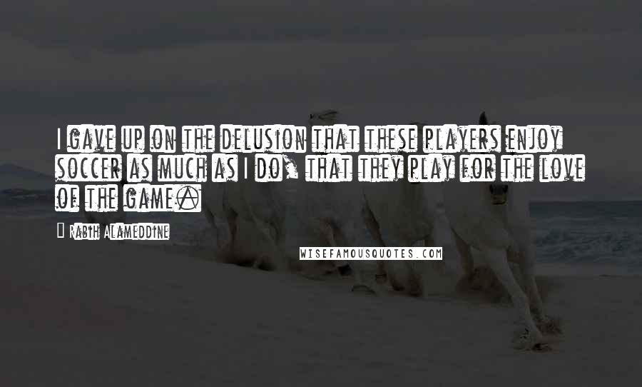 Rabih Alameddine Quotes: I gave up on the delusion that these players enjoy soccer as much as I do, that they play for the love of the game.