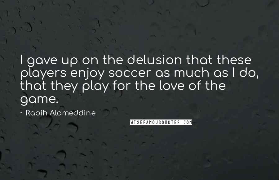 Rabih Alameddine Quotes: I gave up on the delusion that these players enjoy soccer as much as I do, that they play for the love of the game.