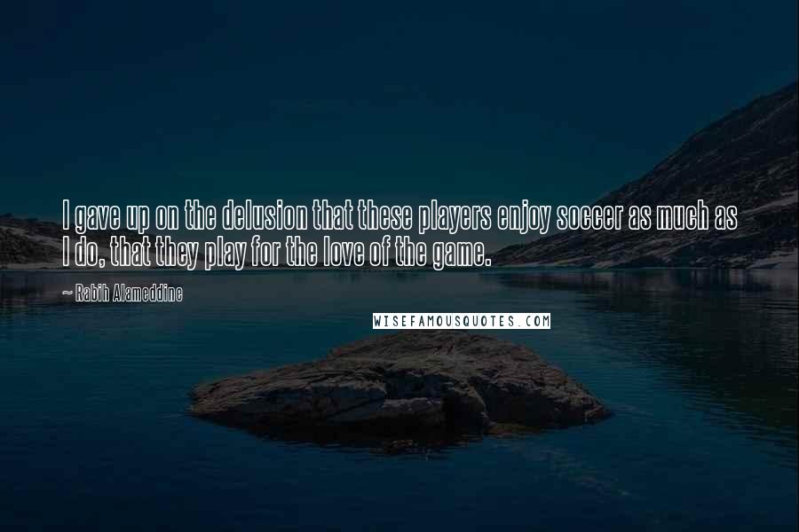 Rabih Alameddine Quotes: I gave up on the delusion that these players enjoy soccer as much as I do, that they play for the love of the game.