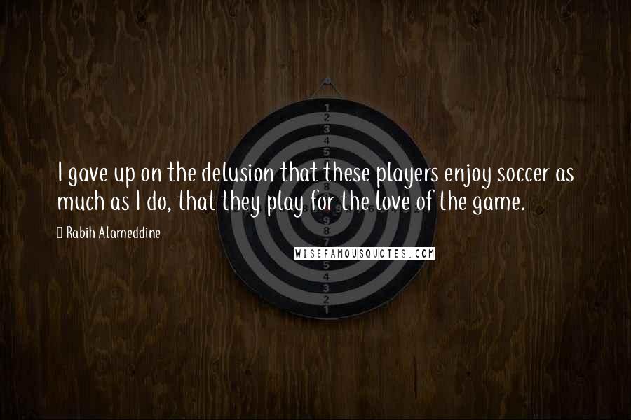 Rabih Alameddine Quotes: I gave up on the delusion that these players enjoy soccer as much as I do, that they play for the love of the game.