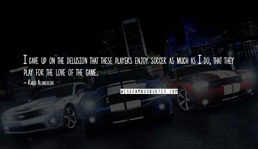 Rabih Alameddine Quotes: I gave up on the delusion that these players enjoy soccer as much as I do, that they play for the love of the game.