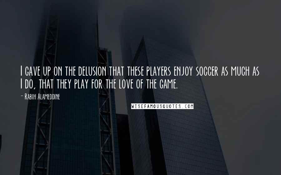 Rabih Alameddine Quotes: I gave up on the delusion that these players enjoy soccer as much as I do, that they play for the love of the game.