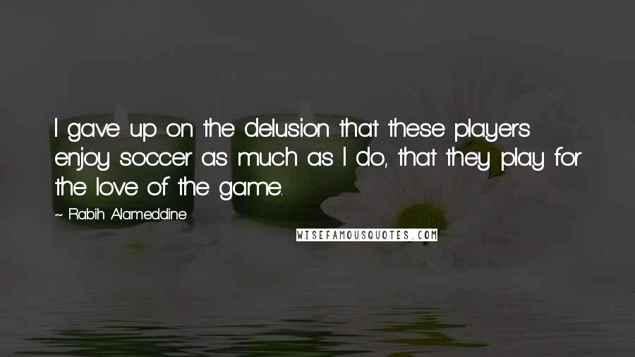 Rabih Alameddine Quotes: I gave up on the delusion that these players enjoy soccer as much as I do, that they play for the love of the game.