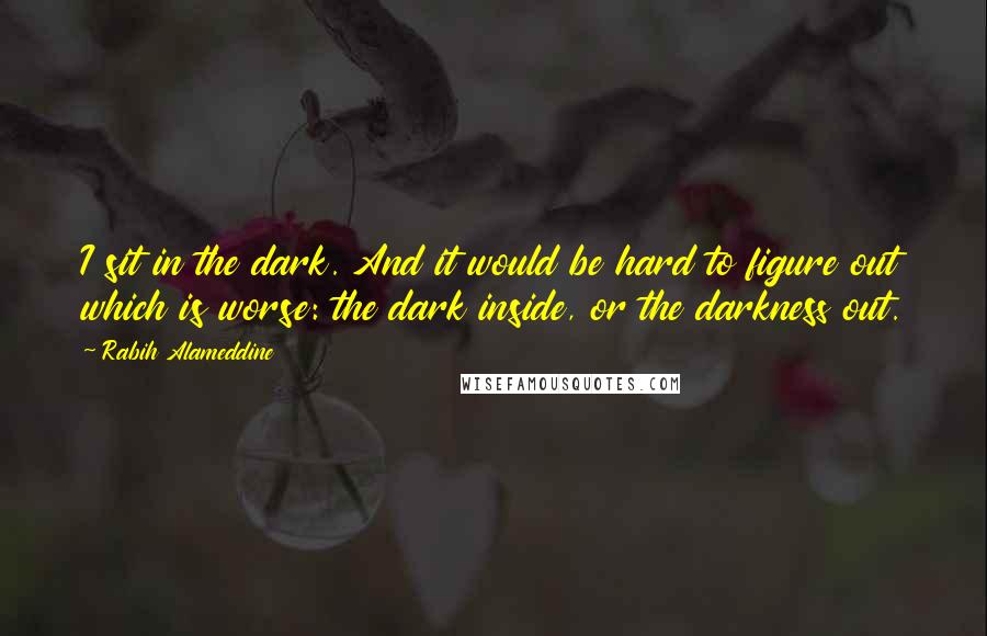 Rabih Alameddine Quotes: I sit in the dark. And it would be hard to figure out which is worse: the dark inside, or the darkness out.