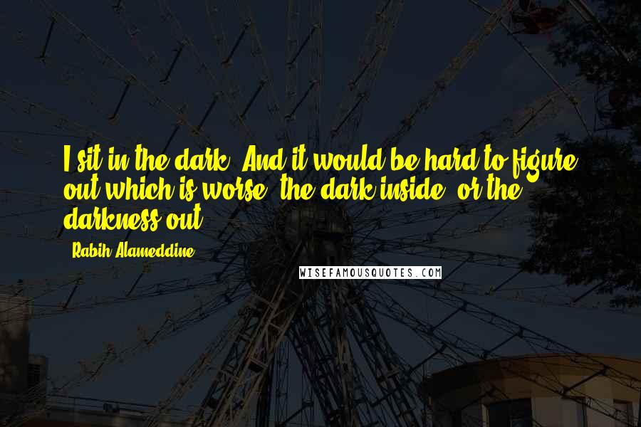 Rabih Alameddine Quotes: I sit in the dark. And it would be hard to figure out which is worse: the dark inside, or the darkness out.