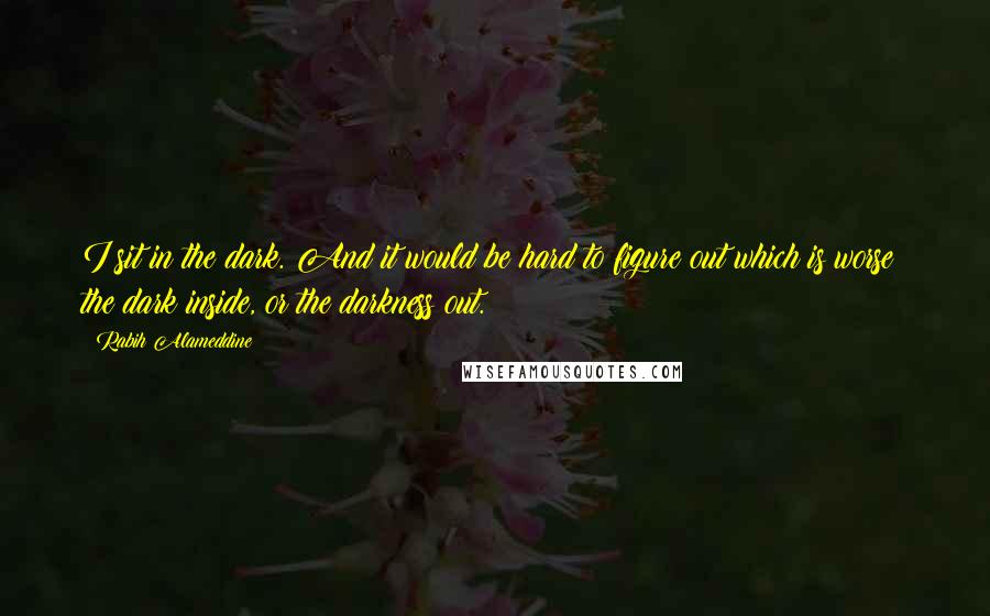 Rabih Alameddine Quotes: I sit in the dark. And it would be hard to figure out which is worse: the dark inside, or the darkness out.