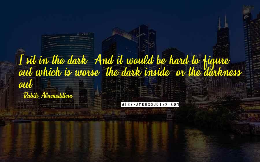 Rabih Alameddine Quotes: I sit in the dark. And it would be hard to figure out which is worse: the dark inside, or the darkness out.