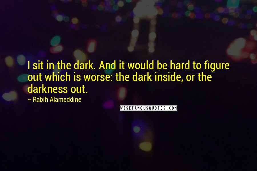 Rabih Alameddine Quotes: I sit in the dark. And it would be hard to figure out which is worse: the dark inside, or the darkness out.